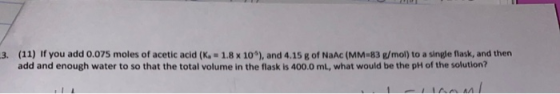3. (11) if you add 0.075 moles of acetic acid (K1.8 X 10), and 4.15 g of NaA (MM-83 /mol) to a single flask, and then add an