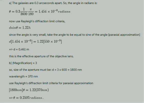 al The galaxies are 0.3 arcseconds apart. So, the angle in radians is: θ Un, 3600 180 now use Rayleighs diffraction limit criteria, dsine- 1.22 since the angle is very small, take the angle to be equal to sine of the angle [paraxial approximation) d 1.454 x 10-61 1.22(550 x 10-9] >d 0.461 m this is the effective aperture of the objective lens. b] |Magnification 3 so, size of the aperture must be: d 3 x 600 1800 nm wavelength 370 nm use Rayleighs diffraction limit criteria for paraxial approximation [1800nm]#2 1.22(370nm) 0.32 151.454 x 10-6radians 00.2507radians.