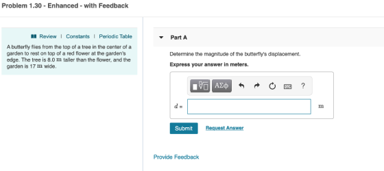 Problem 1.30 - Enhanced - with Feedback ReviewI Constants Periodic Table Part A A butterfly flies from the top of a tree in the center of a garden to rest on top of a red flower at the gardens edge. The tree is 8.0 m taller than the flower, and the garden is 17 m wide. Determine the magnitude of the butterflys displacement. Express your answer in meters. Submit Provide Feedback