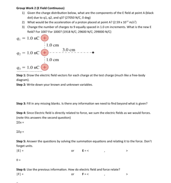 Group Work 2 (E Field Continuous) 1 Given the charge distribution below, what are the components of the E field at point A (black dot) due to q1, q2, and q37 (27050 N/C, 0 deg) 2) What would be the acceleration of a proton placed at point A? (2.59 x 101 m/s) 3) Change the number of charges to 9 equally spaced in 1.0 cm increments. What is the new E field? For 100? For 1000? (1918 N/C; 29600 N/C; 299000 N/C) 11.0 nC (+ 1.0 cm 3.0 cm Y2=1.0 nC @.--- 1.0 cm 31.0 nC+ Step 1: Draw the electric field vectors for each charge at the test charge (much like a free-body diagram) Step 2: Write down your known and unknown variables. Step 3:ill in any missing blanks. Is there any information we need to find beyond what is given? Step 4: Since Electric field is directly related to force, we sum the electric fields as we would forces. (note this answers the second question) Step 5: Answer the questions by solving the summation equations and relating it to the force. Dont forget units Step 6: Use the previous information. How do electric field and force relate? or