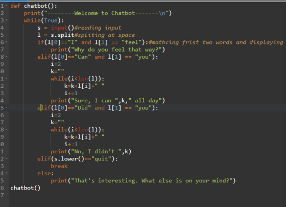 1▼ def chatbot(): print(-Welcome to Chatbot--n while(True): s inpu ()#reading input 1 s. split#spliting at space if(1[ojー1 and 1[1] -= feel ): #mathcinq 4. frist two words and displaying print(Why do you feel that way?) i-2 while(i< (1)): elif(1[0]--can and 1[1] you); -- 9 1+-1 print (Sure, I can ,k, all day) if (1[0]Did and 1[1]you): 4. 6 while(i〈lei (1)): 9 1+-1 print (No, I didnt ,k) break print(Thats interesting. What else is on your mind?) elif(s.lower)quit): else: 6 chatbot()