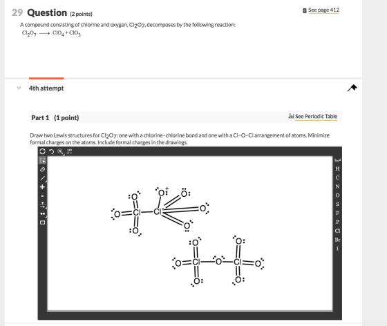 29 Question (2points) See page 412 A compound consisting of chlorine and oxygen, Cl207, decomposes by the following reaction: 4th attempt Part 1 (1 point) i See Periodic Table Draw two Lewis structures for Cl2o7: one with a chlorine-chlorine bond and one with aCl-o-Cl arrangement of atoms. Minimize formal charges on the atoms. Include formal charges in the drawings. O: Br