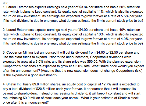 CH7 1. Laurel Enterprises expects earnings next year of $3.84 per share and has a 50% retention rate, which it plans to keep constant. Its equity cost of capital is 1 1%, which is also its expected return on new investment. Its earnings are expected to grow forever at a rate of 5.5% per year If its next dividend is due in one year, what do you estimate the firms current stock price to be? 2, Laurel Enterprises expects earnings next year of$4.00 per share and has a 40% retention rate, which it plans to keep constant. Its equity cost of capital is 10%, which is also its expected return on new investment. Its earnings are expected to grow forever at a rate of 4.0% per year If its next dividend is due in one year, what do you estimate the firms current stock price to be? 3. Cooperton Mining just announced it will cut its dividend from $4.00 to $2.50 per share and use the extra funds to expand. Prior to the announcement, Coopertons dividends were expected to grow at a 3.0% rate, and its share price was $50.00. With the planned expansion, Coopertons dividends are expected to grow at a 5.0% rate. what share price would you expect after the announcement? (Assume that the new expansion does not change Coopertons risk.) Is the expansion a good investment? 4. Shatin Intl. has 9.69.6 million shares, an equity cost of capital of 12.7% and is expected to pay a total dividend of $20.5 million each year forever. It announces that it will increase its payout to shareholders. Instead of increasing its dividend, it will keep it constant and will start repurchasing $9.9 million of stock each year as well. What is your estimate of Shatins stock price after this announcement?