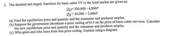 2. The demand and supply functions for basic cable TV in the local market are given as: OD 200,000 4,000P 2s 20,000 +2,000P. (a) Find the equilibrium price and quantity and the consumer and producer surplus. (b) Suppose the government introduces a price ceiling of 15 on the price of basic cable service s. Calculate the new equilibrium price and quantity and the consumer and producer surplus. (c) Who gains and who loses from this price ceiling. Explain using a diagram.