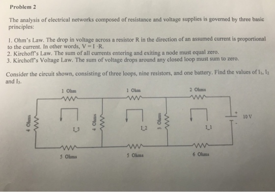 Problem 2 The analysis of electrical networks composed of resistance and voltage supplies is governed by three basic principles 1. Ohms Law. The drop in voltage across a resistor R in the direction of an assumed current is proportional to the current. In other words, V-IR 2. Kirchoffs Law. The sum of all currents entering and exiting a node must equal zero. 3. Kirchoffs Voltage Law. The sum of voltage drops around any closed loop must sum to zero. Consider the circuit shown, consisting of three loops, nine resistors, and one battery. Find the values of I, l2 and I3. 1 Ohm Obm 2 Ohms 10 V L3 L.1 5 Ohms 5 Ohms Ohms
