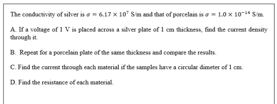 The conductivity of silver is o = 6.17 x 107 S/m and that of porcelain is o = 1.0 X 10-14 S/m. A. If a voltage of 1 V is plac