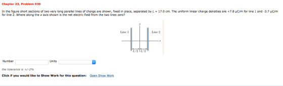 Chapter 23, Problem 030 In the figure short sections of two very long parallel lines of charge are sho n fixed in place separated by L for line 2. Where along the x axis shown is the net electric field from the two lines zero? 170 cm. The uniform near a ge densities are ..8 m or ine 1 and 3 m Line 1 Line 2 /2TL2 Number the tolerance is +/-296 Click if you would like to Show Work for this question: Units SE Open Show Work