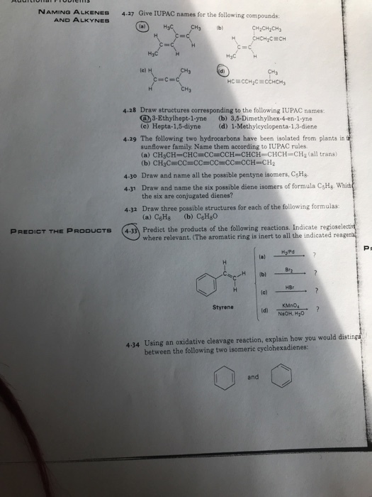 NAMING ALKENES 4.37 Give IUPAC names for the following compounds AND ALKYNES lal H20% HzCECH le) 4.28 Draw structures corresponding to the following IUPAC names 3-Ethylhept-1-yne (b) 3,5-Dimethylhex-4-en-1-yne (c) Hepta-1,5-diyne (d) 1-Methyleyclopenta-1,3-diene 4.29 The following two hydrocarbons have been isolated from plants in sunflower family. Name them according to lUPAC rules. (a) CH3CH-CHC-CC-CCH-CHCH-CHCH=CH2 (all trans) Draw and name all the possible pentyne isomers, CsHs the six are conjugated dienes? 4.30 4.31 Draw and name the six possible diene isomers of formula CgHs, Which 4-32 Draw three possible structures for each of the following formulas (433 Predict the products of the following reactions. Indicate regiose PREDICT THE PRODUCTS where relevant. (The aromatic ring is inert to all the indicated rea Hy/Pd HBr lc) Styrene KMnO 4.34 Using an oxidative cleavage reaction, explain how you would distings between the following two isomeric cyclohexadienes: and