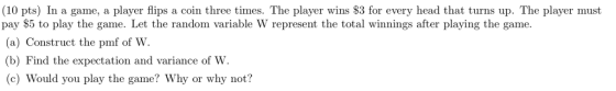 (10 pts) In a game, a player flips a coin three times. The player wins S3 for every head that turns up. The player must pay S5 to play the game. Let the random variable W represent the total winnings after playing the game. (a) Construct the pmf of W (b) Find the expectation and variance of W. (c) Would you play the game? Why or why not?