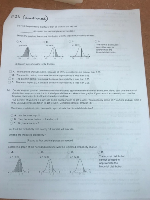 # 23 (CONtinwed (C) Find the probability that fewer than 95 workers wil say ye (Round to four decimal places as needed ) Sketch the graph of the normal distribution with the indicated probability shaded O A. ○B. O c. O D. The normal distribution cannot be used to approximate the binomial distribution μ-897G 89 78 ,.8976 (d) Identify any unusual events. Explain □ A. There are no unusual events, because all of the probabilites are greater than 0。5 □ B. The event in part (c) is unusual because its probablity is less than 0 05 □ c. The event in part (afis unusual because its probabilty is less than 0.05. □ D. The event in part (b) is unusual because its probablity aless than 0 05. 24. Decide whether you can use the normal disinbution to approximate the binomial distribution. If you can, use the normal distribution to approximate the indicated probablities and sketch their graphs. If you cannot, explain why and use the binomial distribution to find the indicated probabilities. Five percent of workers in a city use public transportation to get to work. You randomly select 257 workers and ask them i they use public transportation to get to work. Complete parts (a) through (d) Can the normal distribution be used to approximate the binomial distribution? A. No, because ng<5. O C. No, because np 5 (a) Find the probability that exactly 18 workers will say yes What is the indicated probability? B. Yes because both np 2 5 and nq2 5 (Round to four decimal places as needed.) Sketch the graph of the normal distribution with the indicated probability shaded O A. O B. O c. The normal distribution cannot be used to approximate the binomial distribution. μ 1285 12 85 1285 付13