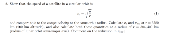 2. Show that the speed of a satellite in a circular orbit is VA and compare this to the escape velocity at the same orbit radius. Calculate vc and v c at r = 6580 km (200 km altitude), and also calculate both these quantities at a radius of r = 384,400 km (radius of lunar orbit semi-major axis). Comment on the reduction in vesc-