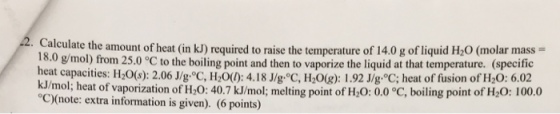 2. Calculate the amount of heat in the temperature g (specific 18.0 mol) from 25.0 C the boiling point and then liquid at that temperature. heat capacities: H2 2.06 Jlg°C, Hzo(): 4.18 1.92 Jlg °C; heat of fusion of H20: kJ/mol; heat of of H20: 40.7 kJ/mol; melting point of H20: 0.0 °C, boiling point of H20: 100.0 vaporization C00note: extra information is given (6 points)