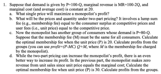 1. Suppose that demand is given by P=100-Q, marginal revenue is MR=100-2Q, and marginal cost (and average cost) is constant a