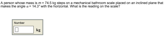 A person whose mass is m = 74.5 kg steps on a mechanical bathroom scale placed on an inclined plane that makes the angle a 14