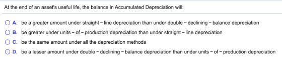 At the end of an assets useful life, the balance in Accumulated Depreciation will: O A. be a greater amount under straight-l