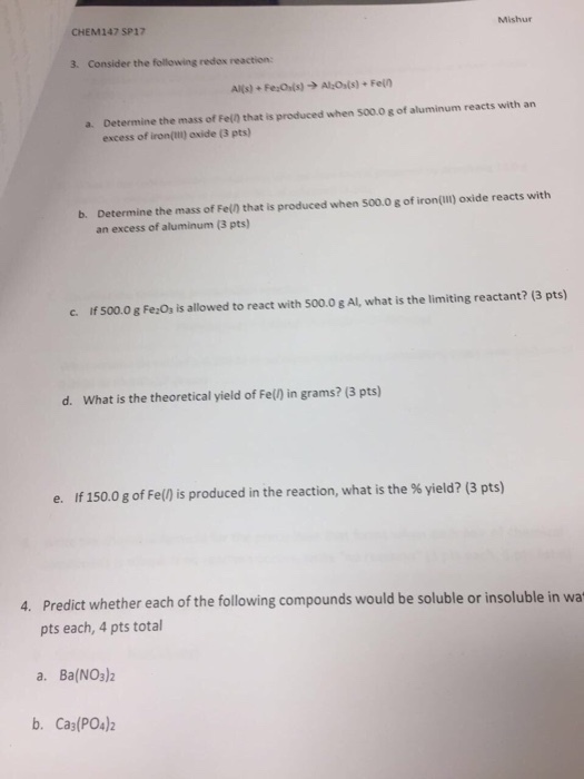 CHEM147 SP17 3. Consider the following redos reaction: a. Determine the mass of Fel that is produced when 500.0 g of aluminum reacts with an excess of iron(Ill) oxide (3 pts) b. Determine the mass of Feln that is produced when 500.0 g of iron(Ill) oxide reacts with an excess of aluminum (3 pts) 500.0 gFezos is allowed to react with 500.0 g Al, what is the limiting reactant? (3 pts) d. What is the theoretical yield of Fe() in grams? (3 pts) e. If 150.0 g of Fe() is produced in the reaction, what is the yield? (3 pts) 4. predict whether each of the following compounds would be soluble or insoluble in wa pts each, 4 pts total a. Ba(NO3)2 b. Ca3 (PO4)2