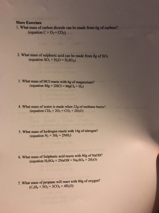 More Exercises 1. What mass of carbon dioxide can be made from 6g of carbon? (equation C +02-CO2) 2. What mass of sulphuric acid can be made from 8g of SO (equation SO3 + Hz。= H2SO4) 3. What mass of HCI reacts with 6g of magnesium? (equation Mg+ 2HCI-MgC2+H2) 4. What mass of water is made when 32g of methane burns? (equation CH4+202 CO2+ 2H2O) 5. What mass of hydrogen reacts with 14g of nitrogen? (equation N2+3H2 2NH) 6. What mass of Sulphuric acid reacts with 80g of NaOH? (equation H SO4+ 2NaOH-Na SO4+2H2O) 7. What mass of propane will react with 80g of oxygen? (C,Hs+502 3C02+4H20)