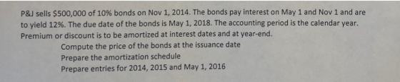 P&J sells $500,000 of 10% bonds on Nov 1, 2014. The bonds pay interest on May 1 and Nov 1 and are to yield 12%. The due date of the bonds is May 1, 2018. The accounting period is the calendar year. Premium or discount is to be amortized at interest dates and at year-end. Compute the price of the bonds at the issuance date Prepare the amortization schedule Prepare entries for 2014, 2015 and May 1, 2016