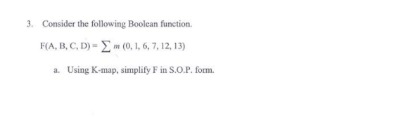 3. Consider the following Boolean function. F(A, B, C, D)-(0, 1, 6, 7, 12, 13) a. Using K-map, simplify F in S.O.P. form