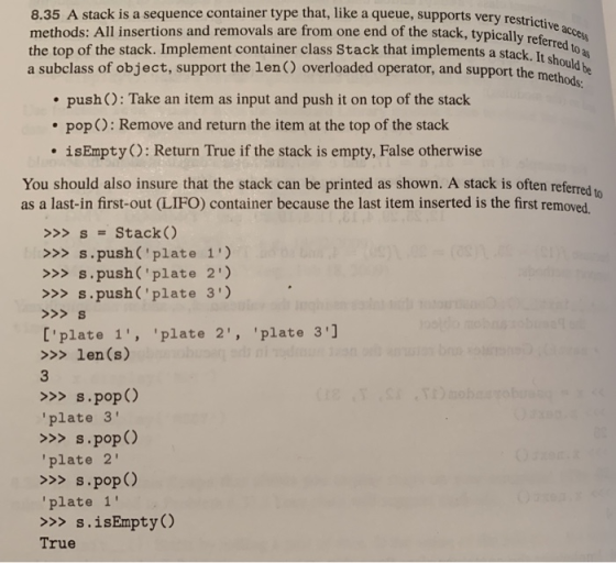 8.35 A stack is a sequence container type that, like a queue, supports very restrictis methods: All insertions and removals are from one end of the stack, typicly aces the top of the stack. Implement container class Stack that implements cked to a a subclass of object, support the len) overloaded operator, and support the me be referred a stack. It should h push ): Take an item as input and push it on top of the stack pop O: Remove and return the item at the top of the stack isEmptyO: Return True if the stack is empty, False otherwise You should also insure that the stack can be printed as shown. A stack is often referred to as a last-in first-out (LIFO) container because the last item inserted is the first removed. >>S Stack( >>>s.push (plate 1) >>>s.push(plate 2) >>>S.push (plate 3) [plate 1, plate 2, plate 3] >>> len (s) >>>s.pop () plate 3 >>>S.pop () plate 2 >>>s.pop ) plate 1 >>>s.isEmpty True