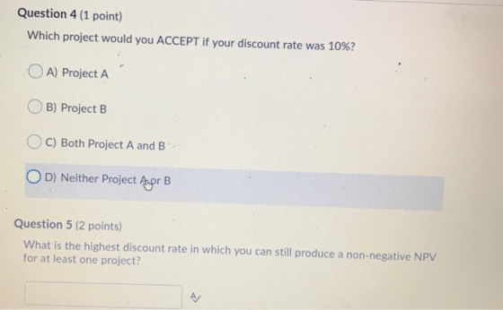 Question 4 (1 point) Which project would you ACCEPT if your discount rate was 10%? OA) Project A OB) Project B C) Both Projec