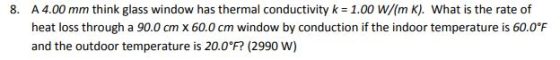 8. A 4.00 mm think glass window has thermal conductivity k 1.00 W/(m K). What is the rate of heat loss through a 90.0 cm x 60.0 cm window by conduction if the indoor temperature is 60.0°F and the outdoor temperature is 20.0°F (2990 W)