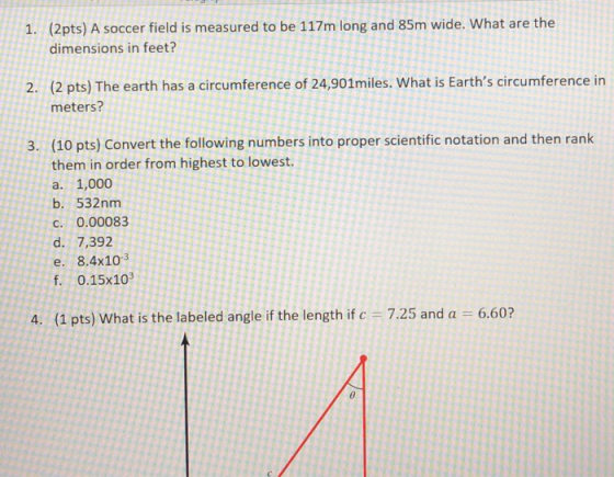 (2pts) A soccer field is measured to be 117m long and 85m wide. What are the dimensions in feet? 1. (2 pts) The earth has a circumference of 24,901miles. What is Earths circumference in meters? 2. 3. (10 pts) Convert the following numbers into proper scientific notation and then rank them in order from highest to lowest a. 1,000 b. 532nm c. 0.00083 d. 7,392 e. 8.4x103 f. 0.15X103 4. (1 pts) What is the labeled angle if the length if c 7.25 and a 6.60?