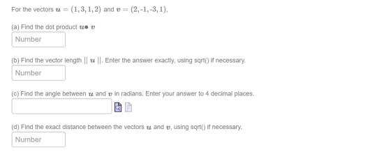 For the vectors u = (1,3,1,2) and u = (2,-1,-3,1). (a) Find the dot product uo u Number (b) Find the vector length u. Enter the answer exactly, using sqrt) if necessary. Number (c) Find the angle between u and v in radians. Enter your answer to 4 decimal places d) Find the exact distance between the vectors u and v, using sqrt) if necessary Number