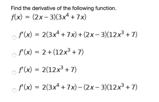 Find the derivative of the following function. f(x) = (2x - 3)(3x4 +7x) f(x) = 2(3x4 + 7x)+(2x - 3)(12x3 +7) f(x) = 2 + (12
