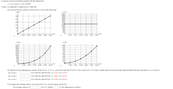 A race car moves such that its position fits the relationship (4.5 m/s(0.85 m/s33 whera x is meaured in meters and t in seconds. (a) A plot of the cars position versus time i which of the following? x (m) 240 25 t (s) t (s) 1.00 2.00 3.00 4.00 5.00 6.00 .00 2.00 3.00 4.00 5.00 6.00 x (m) x (m) 220 18 160 14 120 10 r (S) r (s) 1,00 2.00 3.00 4.00 500 6.00 1.00 2.00 3,00 4.00 5.00 6.00 e the instantaneous velocity of the car at t 3.9 s, using time intervals of 0.40 s, 0.20 s, and 0.10 In order to better see the limiting process keep at least three decimal places in your answer.) 0.40 de-0.20 s A0.1O m/s (Use the interval fromt3.70sto 4.10 s.) m/s (Use the interval fromt-3.80 s to 4.00 s.) m/s (Use the interval fromt3.85 s to 3.95 s.) (c) Compare the average velocity during the first 3.9 s with the results of part (b). The average velocity of m/s is the instantaneous velocity.