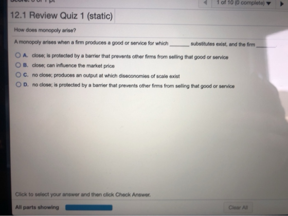 1 of 10 (0 complete) 12.1 Review Quiz 1 (static) How does monopoly arise? A monopoly arises when a firm produces a good or se