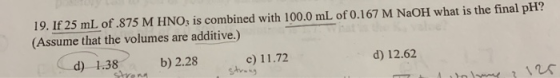 19. If 25 mL of .875 M HNO; is combined with 100.0 mL of 0.167 M NaOH what is the final pH? (Assume that the volumes are addi