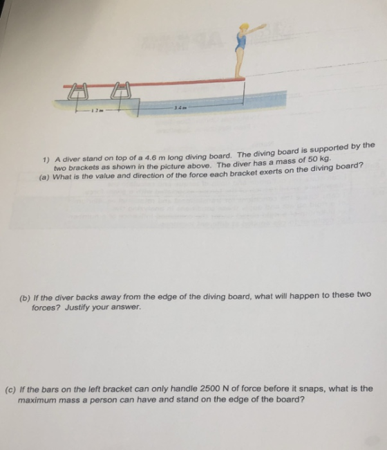 1) A diver stand on top of a 4.6 m long diving board. The diving board is supported by the two brackets as shown in the picture above. The diver has a mass of 50 kg (a) What is the value and direction of the force each bracket exerts on the diving board (b) If the diver backs away from the edge of the diving board, what will happen to these two forces? Justify your answer. (c) If the bars on the left bracket can only handle 2500 N of force before it snaps, what is the maximum mass a person can have and stand on the edge of the board?