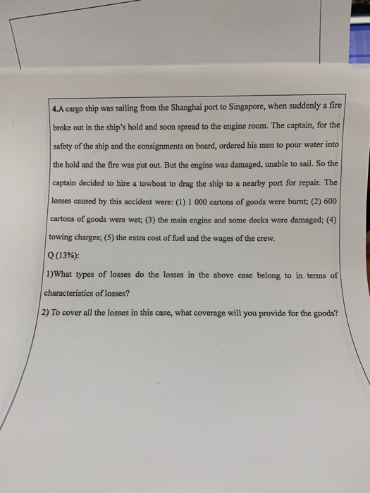 4.A cargo ship was sailing from the Shanghai port to Singapore, when suddenly a fire broke out in the ships hold and soon spread to the engine room. The captain, for the safety of the ship and the consignments on board, ordered his men to pour water into the hold and the fire was put out. But the engine was damaged, unable to sail. So the captain decided to hire a towboat to drag the ship to a nearby port for repair. The losses caused by this accident were: (1) 1 000 cartons of goods were burnt; (2) 600 cartons of goods were wet; (3) the main engine and some decks were damaged; (4) towing charges; (5) the extra cost of fuel and the wages of the crew. Q(13%): 1)What types of losses do the losses in the above case belong to in terms of characteristics of losses? 2) To cover all the losses in this case, what coverage will you provide for the goods?