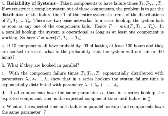 4. Reliability of Systems - Take n components to have failure times Ti, T2, ..., Tn If we construct a complex system out of these distribution of the failure time T of the entire svstem in terms of the distributions of Ti, T2, ..., Tn. There are two basic networks. In a series hookup, the system fails as soon as any one of the components fails. Hence T - min(T1, T2, ...,Tn). In a parallel hookup the system is operational as long as at least one component is working. So here T-max(Ti, T2, ...,Tn) a. If 10 components all have probability .99 of lasting at least 100 hours and they are hooked in series, what is the probability that the system will not fail in 100 hours? components, the problem is to get the b. What if they are hooked in parallel? c. With the component failure times Ti,T2,, Tn exponentially distributed with parameters λι, λ2, , λη show that in a series hookup the system failure time exponentially distributed with parameter λ1 λ2+ + λη d. If all components have the same expected component time is the expected component time until failure is e. What is the expected time until failure in parallel hookup if all components have the same parameter ! parameter α, then in a series hookup the
