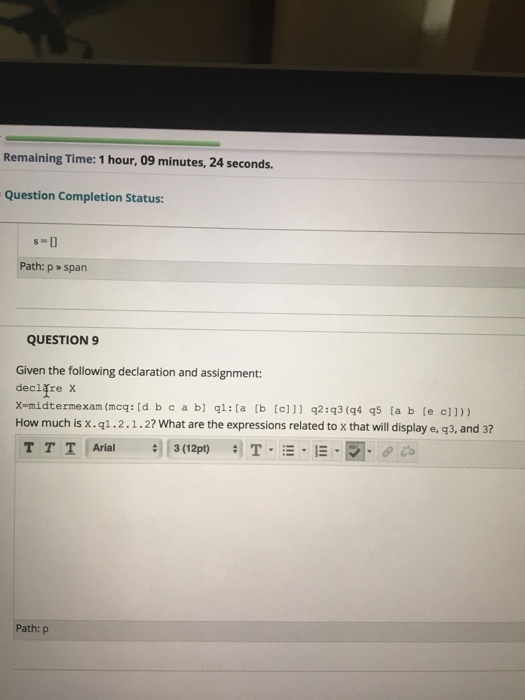 Remaining Time: 1 hour, 09 minutes, 24 seconds Question Completion Status: Path: p span QUESTION 9 Given the following declaration and assignment: declfre x How much is x.q1.2.1.2? What are the expressions related to x that will display e, g3, and 3? T T T Arial # 3(12pt) #1 T. :-,- Path: p