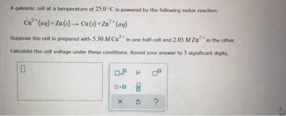 A galvanic cell at a temperature of 25.0 °C is powered by the following redox reaction: Cu (aq)+Zn (s)- Cu (s)+Zn2 (ag) Suppo