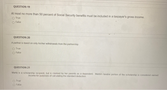 QUESTION 19 At most no more than 50 percent of Social Security benefits must be included in a taxpayers gross income. True F