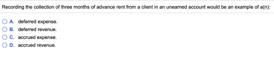 Recording the collection of three months of advance rent from a client in an unearned account would be an example of a(n): OA, O B. OC. OD, deferred expense. deferred revenue. accrued expense. accrued revenue.