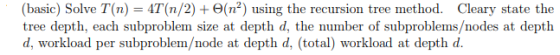 (basic) Solve T(n)-4T(n/2) + Θ(n2) using the recursion tree method. Cleary state the d, workload per subproblem/node at depth