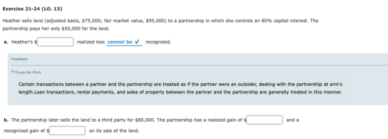 Exercise 21-24 (LO. 13) Heather sells land adjusted basis, $75,000; fair market value $95,000 partnership pays her only $50,000 for the land. to a partnership in which she contro s an 80% capita interest. The a. Heathers realized loss cannot be recognized. Feedback Check My Work Certain transactions between a partner and the partnership are treated as if the partner were an outsider, dealing with the partnership at arms length.Loan transactions, rental payments, and sales of property between the partner and the partnership are generally treated in this manner. b. The partnership later sells the land to a third party for $80,000. The partnership has a realized gain of and a recognized gain of on its sale of the land.