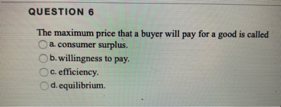 QUESTION 6 The maximum price that a buyer will pay for a good is called a. consumer surplus. b.willingness to pay. c. efficie