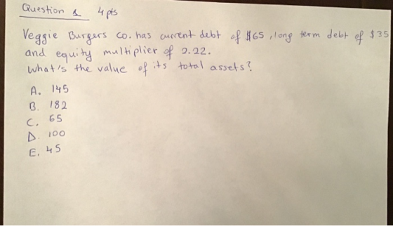 Question a 4pts Veggie Burgers co. has current debt of $65, long term debt of $35 and equity multiplier of 2.22. Whats the v