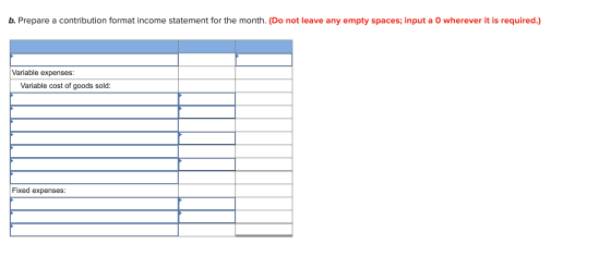 b. Prepare a contribution format income statement for the month. (Do not leave any empty spaces; input a O wherever it is req