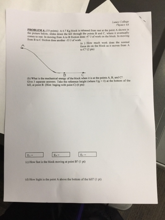 Laney College A67 Kg block from at the point A the picture below, slides down the hill through the points B and C, where it eventually from B to C friction does another -33 Jofwork (a) How much work does the normal force do on the block as it moves from A to C? (2 pts) (b) What is the mechanical energy of the block when it is at the points A, B, and C? Give 3 separate answers. Take the reference height (where Ug-0) at the bottom of the hill, at point B. (Hint: beging with point C)(6 pts) (c) How fast is the block moving at point B? p) (dy How hight is the point A above the bottom of the hill? pt)