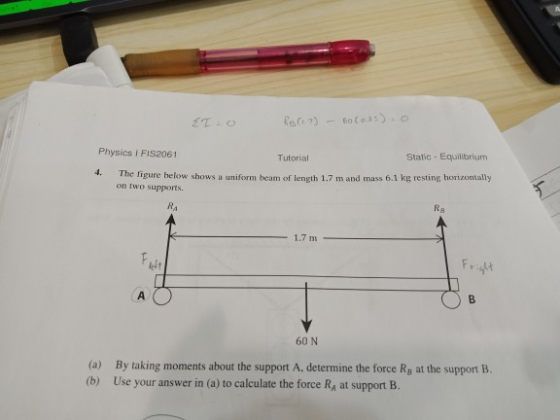 Physics I FIS2061 Tutorial Static- Equilibrium The figure below shows a uniform beam of length 1.7 m and mass 6.1 kg resting horizontally on two supports. RA Rg 1.7 m 60 N (a) (b) By taking moments about the support A, determine the force Rg at the support B. Use your answer in (a) to calculate the force RA at support B.