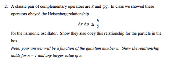 2. A classic pair of complementary operators are £ and Pz. In class we showed these operators obeyed the Heisenberg relationship for the harmonic oscillator. Show they also obey this relationship for the particle in the box. Note: your answer will be a fiunction of the quantum number n. Show the relationship holds for n - I and any larger value ofn.