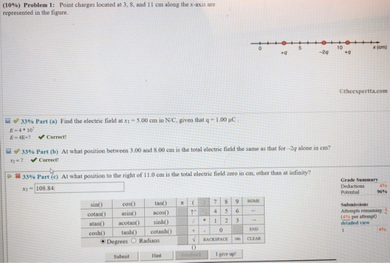 (10%) Problem 1: Point charges located at 3. 8, and 1 1 cm along the x-axis are represented in the figure. 10 x (cm) +q -2q Otheexpertta.com 33% Part (a) Find the electric field at xi-5.00 cm in N/C, given that q-1.00 HC E-4 10 E-4E+7 Correct ψ 3396 Part (b) At what position between 3.00 and 800 cmis the total electric field the same as that for X2-7 29 alone in cm? Correct ! 33% Part c) At what position to the right of i 1.0 cmis the total electric field zero in cm, other than at infinity? Grade Summary x108.84 Potential 96% - sin cos tan7 9HOME cotan asin) atan acotan sinh0 coshO tan cotanh0 Submissions Attempts remaining: 5 (4% per attempt) detailed view END 4% Degrees O Radians v | BACKSPACE |삐 CLEAR Submit I give upt