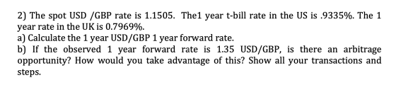 2) The spot USD /GBP rate is 1.1505. The1 year t-bill rate in the US is .9335%. The 1 year rate in the UK is 0.7969%. a) Calc