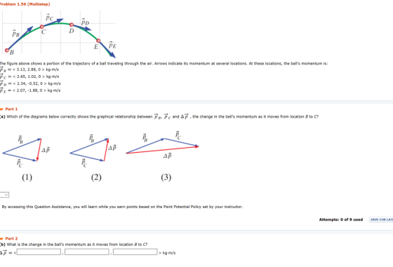 roblem 1.56 (Multistep) PD EXP The figure above shows a portion of the trajectory of a ball traveling through the air. Arrows indicate its momentum at several locations. At these locations, the balls momentum is: < 3.13, 2.88, 0 > kg-m/s pc 2.65,1.02, 0> kg m/s p 2.34, -0.52, 0 > kg-m/s PE2.07, -1.88, 0 > kg-mýs Part1 :a) which of the diagrams below correctly shows the graphical relationship between рв, pc and ΔΡ , the change in the balls momentum as it moves from location B to C? By accessing this Question Assistance, you will learn while you earn points based on the Point Potential Policy set by your instructor Attempts: 0 of 9 used SAVE FOR LAT Part 2 b) What is the change in the balls momentum as it moves from location B to C? > kg-m/s